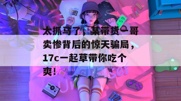 太抓马了，某带货一哥卖惨背后的惊天骗局，17c一起草带你吃个爽！