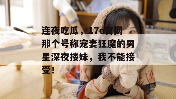 连夜吃瓜，17c官网那个号称宠妻狂魔的男星深夜搂妹，我不能接受！
