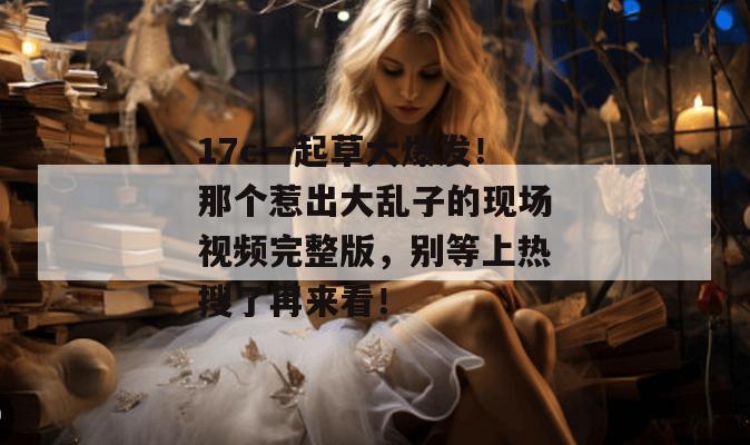 17c一起草大爆发!那个惹出大乱子的现场视频完整版,别等上热搜了再来看!