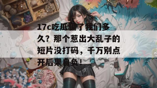 17c吃瓜骗了我们多久？那个惹出大乱子的短片没打码，千万别点开后果自负！