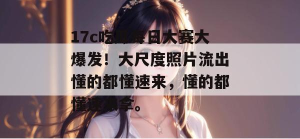 17c吃瓜每日大赛大爆发!大尺度照片流出懂的都懂速来,懂的都懂速来拿。