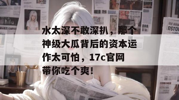 水太深不敢深扒,那个神级大瓜背后的资本运作太可怕,17c官网带你吃个爽!