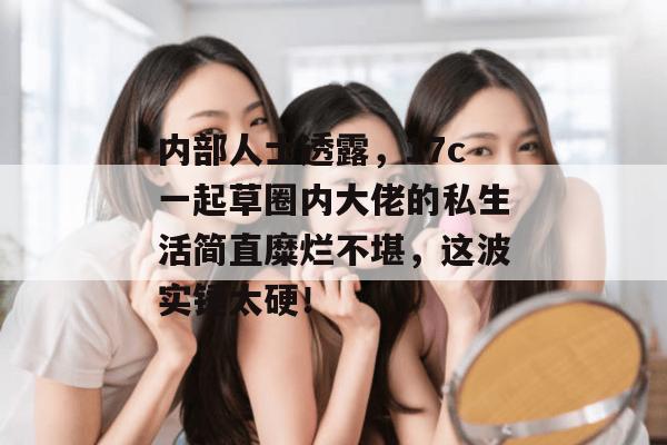 内部人士透露,17c一起草圈内大佬的私生活简直糜烂不堪,这波实锤太硬!