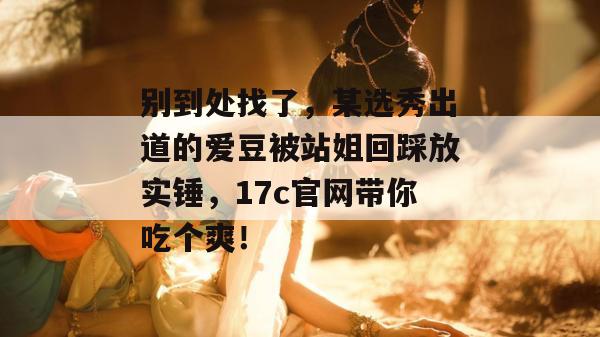 别到处找了，某选秀出道的爱豆被站姐回踩放实锤，17c官网带你吃个爽！