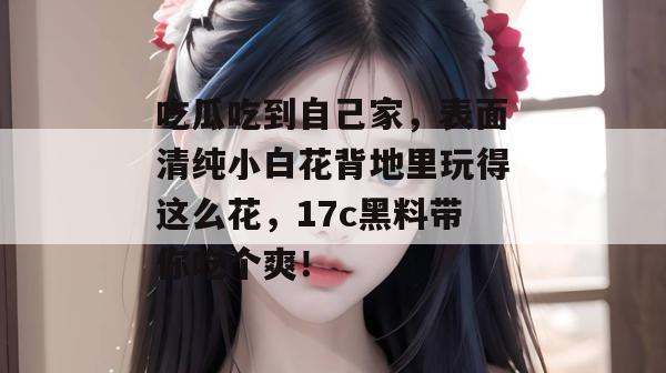 吃瓜吃到自己家，表面清纯小白花背地里玩得这么花，17c黑料带你吃个爽！
