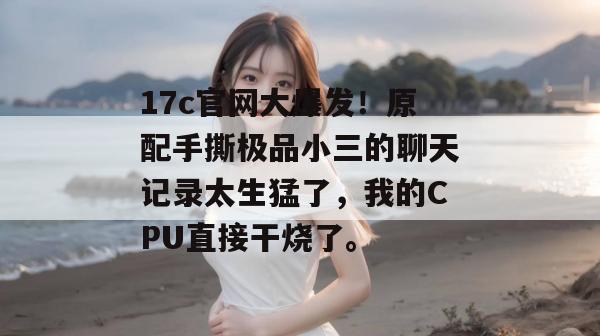 17c官网大爆发！原配手撕极品小三的聊天记录太生猛了，我的CPU直接干烧了。