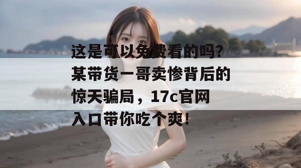 这是可以免费看的吗？某带货一哥卖惨背后的惊天骗局，17c官网入口带你吃个爽！