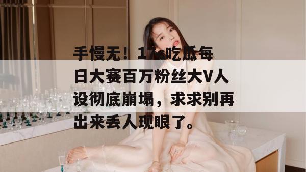 手慢无！17c吃瓜每日大赛百万粉丝大V人设彻底崩塌，求求别再出来丢人现眼了。