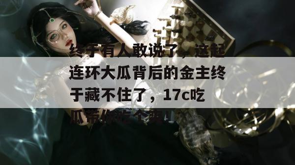 终于有人敢说了，这起连环大瓜背后的金主终于藏不住了，17c吃瓜带你吃个爽！