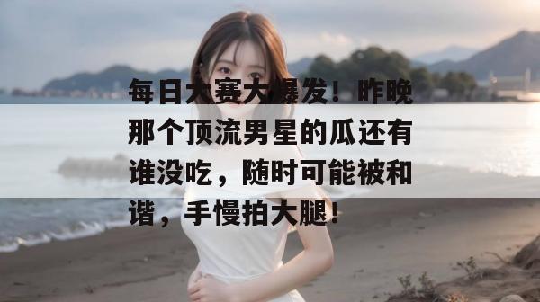 每日大赛大爆发！昨晚那个顶流男星的瓜还有谁没吃，随时可能被和谐，手慢拍大腿！