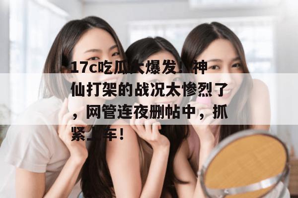 17c吃瓜大爆发！神仙打架的战况太惨烈了，网管连夜删帖中，抓紧上车！