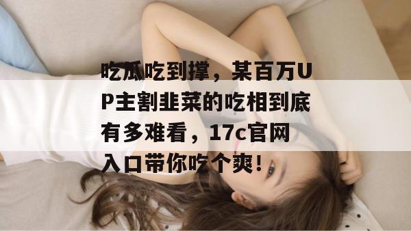 吃瓜吃到撑，某百万UP主割韭菜的吃相到底有多难看，17c官网入口带你吃个爽！