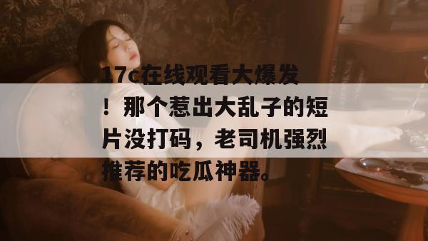 17c在线观看大爆发！那个惹出大乱子的短片没打码，老司机强烈推荐的吃瓜神器。