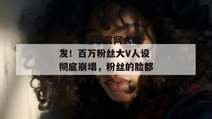 17c一起草官网大爆发！百万粉丝大V人设彻底崩塌，粉丝的脸都被打肿了！