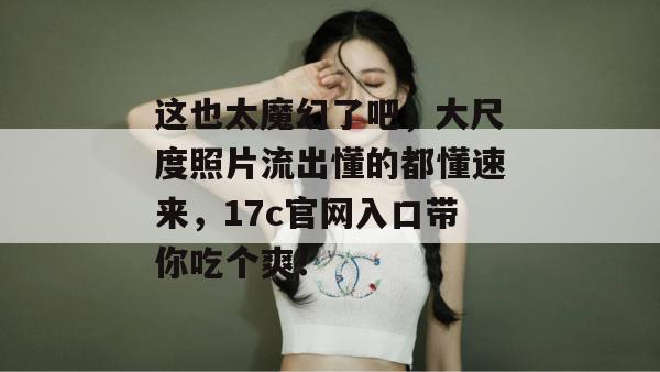 这也太魔幻了吧，大尺度照片流出懂的都懂速来，17c官网入口带你吃个爽！