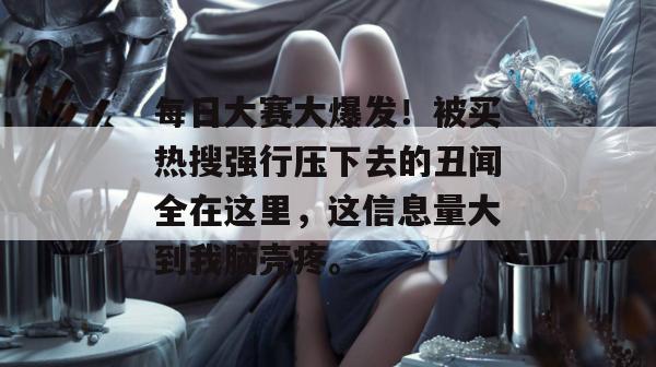 每日大赛大爆发！被买热搜强行压下去的丑闻全在这里，这信息量大到我脑壳疼。