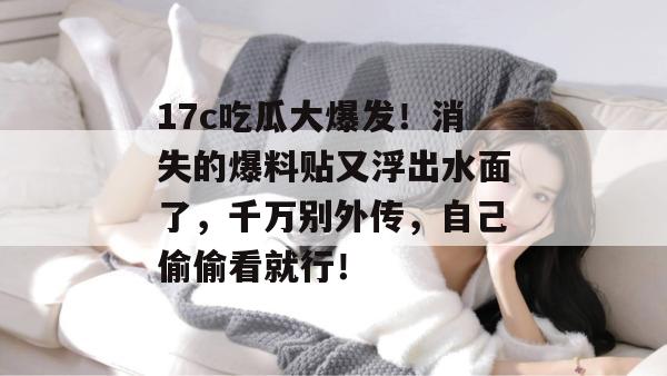 17c吃瓜大爆发！消失的爆料贴又浮出水面了，千万别外传，自己偷偷看就行！