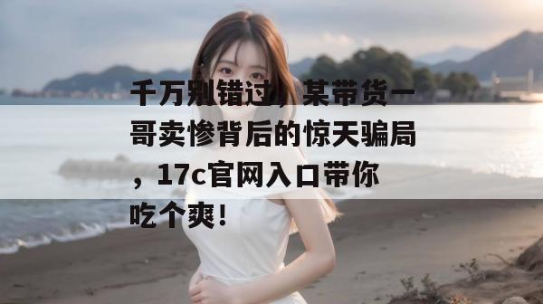 千万别错过,某带货一哥卖惨背后的惊天骗局,17c官网入口带你吃个爽!
