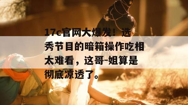 17c官网大爆发!选秀节目的暗箱操作吃相太难看,这哥-姐算是彻底凉透了。