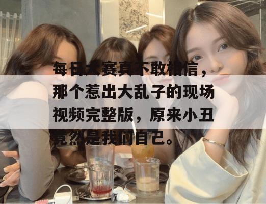 每日大赛真不敢相信,那个惹出大乱子的现场视频完整版,原来小丑竟然是我们自己。
