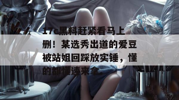 17c黑料赶紧看马上删!某选秀出道的爱豆被站姐回踩放实锤,懂的都懂速来拿。