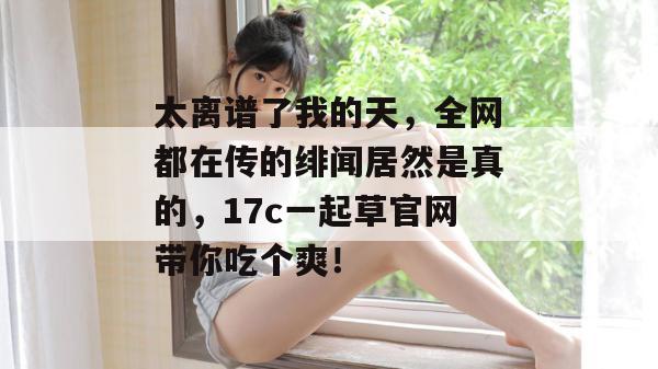 太离谱了我的天,全网都在传的绯闻居然是真的,17c一起草官网带你吃个爽!