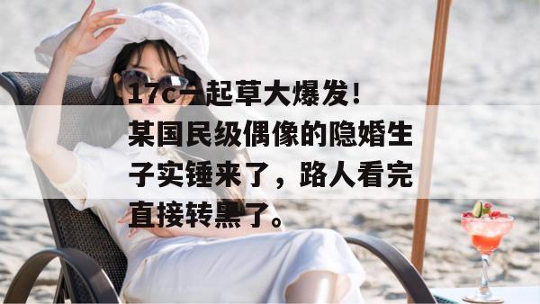 17c一起草大爆发!某国民级偶像的隐婚生子实锤来了,路人看完直接转黑了。