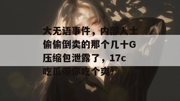 大无语事件，内部人士偷偷倒卖的那个几十G压缩包泄露了，17c吃瓜带你吃个爽！
