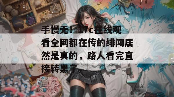 手慢无！17c在线观看全网都在传的绯闻居然是真的，路人看完直接转黑了。
