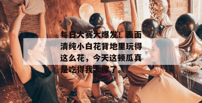 每日大赛大爆发！表面清纯小白花背地里玩得这么花，今天这顿瓜真是吃得我太撑了。