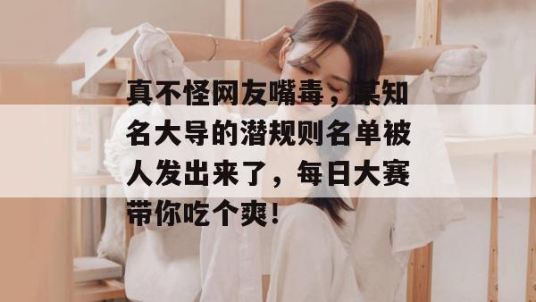 真不怪网友嘴毒，某知名大导的潜规则名单被人发出来了，每日大赛带你吃个爽！
